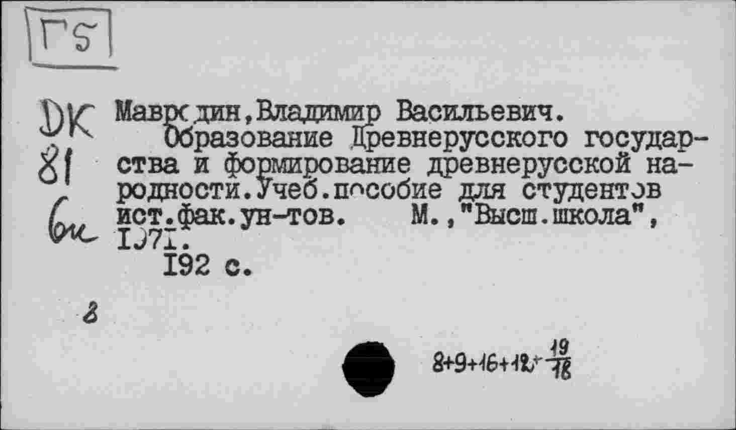 ﻿Мавре дин, Владимир Васильевич.
Образование Древнерусского государ ства и формирование древнерусской народности. Учеб, пособие для студентов ист.фак.ун-тов.	М.,"Высш.школа",
IJ7I.
192 с.
&
8+9+46+4!/-^